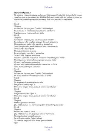 Ifadowole

Òtúrúpòn Ògúndá A
         '
Ifá le pide a esta persona que realice sacrificio para felicidad. Su fortuna había estado
con el derecho de su nacimiento. Él debe darle una cabra a Ifá. La piel de la cabra no
debe estar quemada pero debe quitarse y debe usar para hacer un tambor.

Jógede
Gbàgede
Adivinación lanzada para Òòsààlá Òsèèrèmògbò
En el día que él estaba viniendo del cielo a la tierra
Le pidieron que realizara el sacrificio
Jógede
Gbàgede
Adivinación lanzada para las Deidades incontables
En el día que ellos estaban viniendo del cielo a la tierra
Ellos pidieron a todos ellos sacrificar dos cabras
Òòsà dijo que él no puede atreverse a las consecuencias
Òòsà realizó el sacrificio
Ellos despellejaron la cabra
Y usaron la piel para hacer un tambor
Cuando ellos llegaron a la tierra
Las otras Deidades no podrían encontrar un tambor para bailar
Ellos llegaron a dónde ellos congregarían para bailar
Algunos estaban para aplaudirse
Algunos sólo estaban formando los ritmos con su boca
Òòsà, mira desde lejos, cantando
Jógede
Gbàgede
Adivinación lanzada para Òòsààlá Òsèèrèmògbò
En el día él estaba viniendo del cielo a la tierra
Jógede
Gbàgede
Ifá me permitió ser renombrado solo
Tan grande como Sàngó es
Él no tiene ningún único golpe de tambor para bailar
Jógede
Gbàgede
Tan poderoso como Ògún es
Él no tiene ningún único golpe de tambor para bailar
Jógede
Gbàgede
Es Òòsà que viene de atrás
Que está bailando sus merecidos golpes de tambor para bailar
Jógede
Gbágede
Es òòsà que viene de atrás
Que está bailando sus golpes de tambor merecidos
Ellos tamborilearon ruidosamente
En la desesperación, Ògún exclamó
'Yo también tengo una idea de un tipo de tambor
Ògún

                                       Ifadowole
                                           39
 