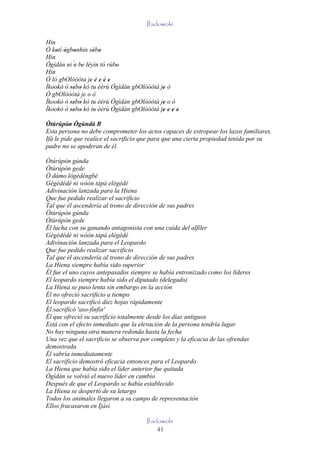 Ifadowole

Hin
Ó kotí ògbonhin sébo
    ' ' '          ' '
Hin
Ògìdán ní ´ be léyìn tó rúbo
          n ' '            '
Hin
Ó ló gbOlóòóta je è e è e
                 ' ' ' ' '
Ìkookò ò sebo kò tu èèrù Ògìdán gbOlóòótá je ò
         '' '                              '
Ó gbOlóòótá je o ò
Ìkookò ò sebo kò tu èèrù Ògìdán gbOlóòótá je o ò
         '' '                              '
Ìkookò ò sebo kò tu èèrù Ògìdán gbOlóòótá je e e e
         '' '                              ' ' ' '
Òtúrúpòn Ògúndá B
         '
Esta persona no debe comprometer los actos capaces de estropear los lazos familiares.
Ifá le pide que realice el sacrificio que para que una cierta propiedad tenida por su
padre no se apoderan de él.

Òtúrúpòn gúnda
Òtúrúpòn gede
Ò dámo lògèdèngbé
Gégédédé ni wóón tàpá elégédé
Adivinación lanzada para la Hiena
Que fue pedido realizar el sacrificio
Tal que él ascendería al trono de dirección de sus padres
Òtúrúpòn gúnda
Òtúrúpòn gede
Él lucha con su ganando antagonista con una caída del alfiler
Gégédédé ni wóón tàpá elégédé
Adivinación lanzada para el Leopardo
Que fue pedido realizar sacrificio
Tal que él ascendería al trono de dirección de sus padres
La Hiena siempre había sido superior
Él fue el uno cuyos antepasados siempre se había entronizado como los líderes
El leopardo siempre había sido el diputado (delegado)
La Hiena se puso lenta sin embargo en la acción
Él no ofreció sacrificio a tiempo
El leopardo sacrificó diez hojas rápidamente
Él sacrificó 'aso-fínfín'
Él que ofreció su sacrificio totalmente desde los días antiguos
Está con el efecto inmediato que la elevación de la persona tendría lugar
No hay ninguna otra manera redonda hasta la fecha
Una vez que el sacrificio se observa por completo y la eficacia de las ofrendas
demostrada
Él sabría inmediatamente
El sacrificio demostró eficacia entonces para el Leopardo
La Hiena que había sido el líder anterior fue quitada
Ògìdán se volvió el nuevo líder en cambio
Después de que el Leopardo se había establecido
La Hiena se despertó de su letargo
Todos los animales llegaron a su campo de representación
Ellos fracasaron en Ìjàsì

                                      Ifadowole
                                          41
 