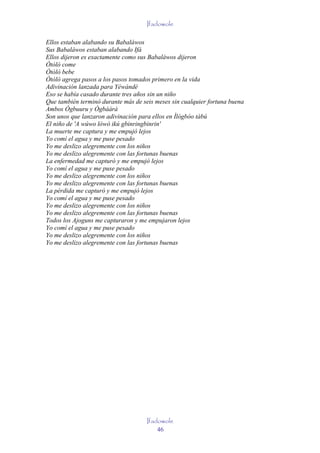 Ifadowole

Ellos estaban alabando su Babaláwos
Sus Babaláwos estaban alabando Ifá
Ellos dijeron es exactamente como sus Babaláwos dijeron
Òtòlò come
Òtòlò bebe
Òtòlò agrega pasos a los pasos tomados primero en la vida
Adivinación lanzada para Yéwándé
Eso se había casado durante tres años sin un niño
Que también terminó durante más de seis meses sin cualquier fortuna buena
Ambos Ògbuuru y Ògbààrà
Son unos que lanzaron adivinación para ellos en Ìlógbòo tàbú
El niño de 'A wúwo lówó ikú gbinringbinrin'
La muerte me captura y me empujó lejos
Yo comí el agua y me puse pesado
Yo me deslizo alegremente con los niños
Yo me deslizo alegremente con las fortunas buenas
La enfermedad me capturó y me empujó lejos
Yo comí el agua y me puse pesado
Yo me deslizo alegremente con los niños
Yo me deslizo alegremente con las fortunas buenas
La pérdida me capturó y me empujó lejos
Yo comí el agua y me puse pesado
Yo me deslizo alegremente con los niños
Yo me deslizo alegremente con las fortunas buenas
Todos los Ajoguns me capturaron y me empujaron lejos
Yo comí el agua y me puse pesado
Yo me deslizo alegremente con los niños
Yo me deslizo alegremente con las fortunas buenas




                                     Ifadowole
                                         46
 