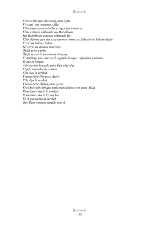 Ifadowole

Eríwo Osìn que ella tenía para Àjàlá
Viva así tan contento Àjàlá
Ellos empezaron a bailar y regocijar entonces
Ellos estaban alabando sus Babaláwos
Sus Babaláwos estaban alabando Ifá
Ellos dijeron que era exactamente como sus Babaláwos habían dicho
El Perro ladró y ladró
Se volvió un animal neurótico
Òfàfà grito y grito
Òfàfà se volvió un animal demente
El Antílope que vive en el sagrado bosque, refunfuño y bramo
Se ató la lengua
Adivinación lanzada para Òpè sègì sègì
El jefe narrador de verdad
Ella dijo la verdad
Y tenía bebé Ikin para Alárá
Ella dijo la verdad
Y tenía bebé Òdùsò para Ajerò,
Era Òpè sègì sègì que tenía bebé Eríwo osìn para Ajàlá
Permítanos decir la verdad
Permítanos decir los hechos
Es él que habla la verdad
Que Dios tomaría partido con el




                                    Ifadowole
                                        50
 