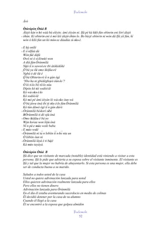 Ifadowole

 Àrò

  Òtúrúpòn Òtúá B
  Àlejò kán´´ bò wáá bá eléyìn; àmì èèyàn ni. Ifá pé ká kìlò fún obìnrin eni lórí àlejò
            n'                                             '            '
' òhún. Kí obìnrin eni ó mó lèé àlejò òhún lo. Bo bá' jé obìnrin ni wón dá Ifá yìí fún, kí
                  '      '           '                              '
  wón ó kìlò fún un kó móo' se dáadáa sí' oko' è.
   '                    ''                 '

' E kú onílé
        ´´
' E ò nIfáá dá
  Wón féé dáfá
     ' ''
  Owó ni ò sí 'lówóó won    '' '
  A díá fún' Òrúnmìlà
             ´´
  Níjó ti n sawoó 're ibi àtòkèdókè
      '
  Ó bá ya ilé omo ìkófáa 'rè
                    ' ' '
´´Ngbà ó dé ilé è       '     ´
  Ó bá Obìnrin' rè tí n gún ògì
  ´´
  ‘Nbo ha ni gbédègbeyò òún 'lo’?' '
  Ó ló ti ' lo bíí tíí ' lo nùu
  Dípòo kó tiè sodóó 'lè
                   '
  Kó wá' oko' è 'lo
                '
  Kò sodóó 'lè
  Kò mò pé àmì èèyàn ló wá' oko òun wá
           '                               '
  Ó bá júwe ònà ibi tí oko è' lo fún' Òrúnmìlà
                  '               ' ' '
  Kò tún dáwó ògì tí´´ gún dúró
                    '             n
' Òrúnmìlà bá 'korí síbè           '
  BÒrúnmìlà ti dé ojú' ònà
   '
' Omo ìkófáa' è bá yo
        ' '                    '
  Wón koraa won lójú' ònà
     '´´               '
  Ní n pé' e móo wolè baba
                    ''
' E móo wolè ´´
         ''       '                     ´´ ´´
' Òrúnmìlà ní ta n lobìin tí n 'be nta un
  Ó lóbìin òun ni
' Òrúnmìlà láyè è ti bàjé '          '
  Ká móo tayàyà.
          ''
 Òtúrúpòn Òtúá B
 Ifá dice que un visitante de marcada (notable) identidad está viniendo a visitar a esta
 persona. Ifá le pide que advierta a su esposa sobre el visitante inminente. El visitante es
 Ifá y tal que la mujer no habría de ahuyentarlo. Si esta persona es una mujer, ella debe
 ser de conducta buena a su marido.

 Saludos a todos usted de la casa
 Usted no quiere adivinación lanzada para usted
 Ellos quieren adivinación realmente lanzada para ellos
 Pero ellos no tienen dinero
 Adivinación lanzada para Òrúnmìlà
 En el día él estaba aventurando sacerdocio en medio de colinas
 Él decidió detener por la casa de su alumno
 Cuando él llegó a la casa
 Él se encontró a la esposa que golpea almidón

                                          Ifadowole
                                              52
 