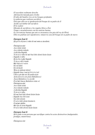 Ifadowole

 El sacerdote realmente derecho
 Adivinación lanzada para Àwòko
 El niño del hombre rico en los bosques profundos
 Le pidieron que realizara sacrificio
 Para que ellos no se apoderaran del bosque de su padre de él
 Àwòko oyó hablar del sacrificio
 Él lo realizó
 Ofrenda de sacrificios y los regalos libres a Èsù
 Venga y encuéntresenos con las noticias buenas
 Es con noticias buenas que uno se encuentra a los pies del rey de Òrìsà
 Ellos no podrían asir (apoderarse, tomar) la casa del bosque de su padre de nuevo

 Òtúrúpòn Ìretè B
        '     ' '
 Ifá pé kí eléyìun ó rúbo kó mó móo' se àsedànù.
                       '      ' ''      '
  Òtúrúpòon ' tètè
              ''            '
  Awo tòótó tòótó '           '
  Awo tòdodo tòdodo
  A díá fún' Sùgùdù
  Tí ón ní ó rúbo kó mó baà lekó àlenù lásán lásán
     '                     '          '
' Sùgùdù ò rúbo           '
  Bí' ón bá sì gbé Sùgùdù  ' '
  Tí ón se okó' è 'tonto
     ' '                            '
  Béè báà ní ó wà' lo
   ''
  Kò níí kákò
  Kò níí 'loolè '
  Wón ní alálenù leléyìí
    '
' Sùgùdù lóun ò mò pé bí ó ti rí nìí
                                  '
  Ì bá se pé ebó sée dá padà' séyìn
         '          ' ' '
  Àyìn' éyìn ní´n yin àwon Babaláwo' è  '
  Àwon Babaláwo è´ n yin Ifá
       '
  Ó ní béè làwon Babaláwo tòún wí
             ''         '
  Òtúrúpòon ' tètè
              ''            '
  Awo tòótó tòótó '           '
  Awo tòdodo tòdodo
  A díá fún' Sùgùdù
  Tí ón ní ó rúbo
     '                     '
  Kó mó baà lekó àlenù lásán lásán
           '
' Sùgùdù ìwo lòó seun'          '
  Ìwo lòó sèèyàn
    ' ´ '
  O wá n lekó àlenù lásáán' lo
  O mòmò gbébo
         ' '           ' '
  Béè lóo tu èèrù' Sùgùdù
   '' ´
  O wá n lekó àlwnù lásán lásán

 Òtúrúpòn Ìretè B
         '    ' '
 Ifá le pide a esta persona que sacrifique contra los actos destructivos (malgastador,
 prodigos, manirrotos).

 Òtúrúpòon tètè

                                        Ifadowole
                                            55
 