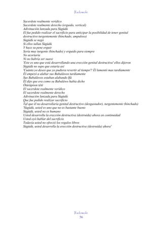 Ifadowole

Sacerdote realmente verídico
Sacerdote realmente derecho (erguido, vertical)
Adivinación lanzada para Sùgùdù
El fue pedido realizar el sacrificio para anticipar la posibilidad de tener genital
destructivo turgentemente (hinchado, ampuloso)
Sùgùdù se negó
Si ellos tallan Sùgùdù
Y hace su pene erguir
Sería muy turgente (hinchado) y erguido para siempre
No acortaría
Ni no habría ser suave
'Este es uno que está desarrollando una erección genital destructiva' ellos dijeron
Sùgùdù no supo que estaría así
'Cuánto yo deseo que yo pudiera revertir al tiempo'? Él lamentó mas tardíamente
Él empezó a alabar sus Babaláwos tardíamente
Sus Babaláwos estaban alabando Ifá
Él dijo que era como su Babaláwo había dicho
Òtúrúpòon tètè
El sacerdote realmente verídico
El sacerdote realmente derecho
Adivinación lanzada para Sùgùdù
Que fue pedido realizar sacrificio
Tal que él no desarrollaría genital destructivo (desgastador), turgentemente (hinchado)
'Sùgùdù, usted es uno que no es bastante bueno
Sùgùdù, usted no es humano
Usted desarrolla la erección destructiva (destruida) ahora en continuidad
Usted oyó hablar del sacrificio
Todavía usted no ofreció los regalos libres
Sùgùdù, usted desarrolla la erección destructiva (destruida) ahora'




                                      Ifadowole
                                          56
 