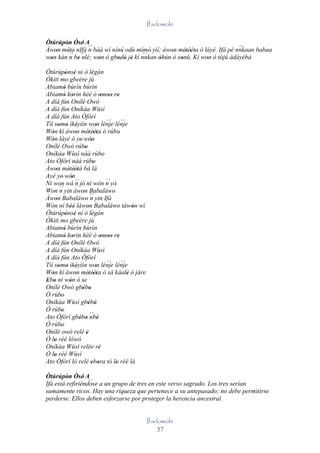 Ifadowole

Òtúrúpòn Òsé' A
       ' '
Àwon méta nIfá ´´ báá wí nínú odù mímó' yìí; àwon métèèta ó láyé. Ifá pé nnkaan babaa
   '    '´´ ´´ n                                '    ' ''
                                                                          `´
                                     `´
won kàn n be nlè; won ò gbodò jé kí nnkan òhún ó sonù. Kí won ó tójú àdáyébá
 '          '       '      ' ' '           '       '         '     '
Òtúrúpònsé ni ò légán
              ' '                '
Òkìtì mo gbeère jù
Abiamó bùrìn bùrìn
             '
Abiamó korin hèé ò omoo re
             ' '                           ' '' '
A díá fún Onílé Owó
A díá fún Oníkáa Wùsì
A díá fún Ato Òfòrí
Tíí somo ìkéyìin won lénje lénje              ´´ ´´
         ' ' '                       '
Wón kí àwon métèèta ó rúbo'
   '                '          ' ''
Wón láyé ó ye' wón
   '                            '
Onílé Owó rúbo             '
Oníkáa Wùsì náà rúbo                        '
Ato Òfòrí náà rúbo                 '
Àwon métèètá bá là
       '       ' ''
Ayé ye' wón       '
                    ´´
Ni won wá n jó ní wón n yò'                   ´´
Won n     ´´ yin àwon Babaláwo
                         '
Àwon Babaláwo ´´ yin Ifá
       '                        n
Wón ní béè làwon Babaláwo tàwón wí
                 ''           '                       '
Òtúrúpònsé ni ò légán
              ' '                '
Òkìtì mo gbeère jù
Abiamó bùrìn bùrìn
             '
Abiamó korin hèé ò omoo re
             ' '                           ' '' '
A díá fún Onílé Owó
A díá fún Oníkáa Wùsì
A díá fún Ato Òfòrí
Tíí somo ìkéyìin won lénje lénje              ´´ ´´
         ' ' '                       '
Wón kí àwon métèèta ó sá káalè ó jàre
   '                '          ' ''                 '
Ebo ni wón ó se
' '             '       '
Onílé Owó gbébo         ' '
Ó rúbo     '
Oníkáa Wùsì gbébó              ' '
Ó rúbo     '
Ato Òfòrí gbébo nbè             ´´
                       ' '             '
Ó rúbo     '
Onílé owó relé è             '
Ó lo rèé lówó
     '
Oníkáa Wùsì relée rè                     '
Ó lo rèé Wùsì
     '
Ato Òfòrí ló relé ebora tó lo rèé là
                                 ' '             '
Òtúrúpòn Òsé' A
         ' '      ´´
Ifá está refiriéndose a un grupo de tres en este verso sagrado. Los tres serían
sumamente ricos. Hay una riqueza que pertenece a su antepasado; no debe permitirse
perderse. Ellos deben esforzarse por proteger la herencia ancestral.


                                                          Ifadowole
                                                              57
 