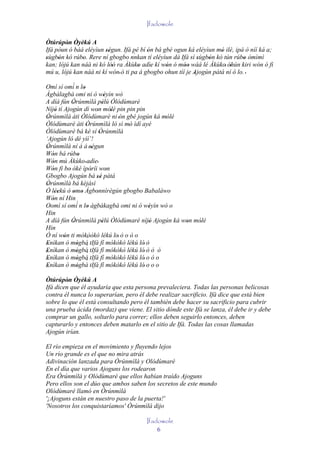 Ifadowole

Òtúrúpòn Òyèkú A
         ' ' '
Ifá póun ó bàá eléyìun ségun. Ifá pé bí ón bá gbé ogun ká eléyìun mó ilé, ipá ò níí ká a;
                       ''                '                           '
                                    `
sùgbón kó rúbo. Rere ní gbogbo nnkan tí eléyìun dá Ifá sí sùgbón kó tún rúbo òmìmì
'    '        '                                              '  '              '
kan; lójú kan náà ni kó lòó ra Àkùko adìe kí wón ó móo wáá lé Àkùko' òhún kiri wón ó fi
                         ''           '    '   '       ''               '
mú u, lójú kan náà ni kí wón' ó ti pa á gbogbo ohun tíí je Ajogún pátá ní ó lo. '
                                                           '
            ´
Omí sí omí n lo  '
Àgbàlagbà omi ni ò wèyìn wò   '
A díá fún Òrúnmìlà pèlú Òlódùmarè
            '               '
Níjó tí Ajogún dí won mólé pin pin pin
     '                  '         '
Òrúnmìlà àti Òlódùmarè ni 'ón gbé jogún ká mólé
 '                                           '
Òlódùmarè àti Òrúnmìlà ló sì mó ìdí ayé
                   '                '
Òlódùmarè bá ké sí Òrúnmìlà
                          '
‘Ajogún ló dé yìí’!
Òrúnmìlà ní á á 'ségun
 '                    '
Wón bá rúbo
   '           '
Wón mú Àkùko ' adìe'
   '
Wón fi bo òkè ìpòríi won
   '      '           '         '
Gbogbo Ajogún bá sé pátá''
Òrúnmìlà bá kèjàsì
 '
Ó léekú ò omo Àgbonnìrègún gbogbo Babaláwo
     ''     ' '         '
Wón ní Hin
   '
Oomí sí omí´ n lo àgbàkagbà omi ni ò wèyìn wò o
                    '                   '
Hin
A díá fún Òrúnmìlà pèlú Òlódùmarè níjó Ajogún ká won mólé
            '               '           '         '    '
Hin
Ó ní wón ti mókòòkó lékú lo' ò o ò o
        '          ´
Enìkan ò mògbà tIfá fí mókòkò lékú ló' ò
 '            ' ´
Enìkan ò mògbà tIfá fí mókòkò lékú ló' ò ò ò
 '            ' ´
Enìkan ò mògbà tIfá fí mókòkò lékú ló' o ò o
 '            ' ´
Enìkan ò mògbà tIfá fí mókòkò lékú ló' o o o
 '            '
Òtúrúpòn Òyèkú A
         ' ' '
Ifá dicen que él ayudaría que esta persona prevaleciera. Todas las personas belicosas
contra él nunca lo superarían, pero él debe realizar sacrificio. Ifá dice que está bien
sobre lo que él está consultando pero él también debe hacer su sacrificio para cubrir
una prueba ácida (mordaz) que viene. El sitio dónde este Ifá se lanza, él debe ir y debe
comprar un gallo, soltarlo para correr; ellos deben seguirlo entonces, deben
capturarlo y entonces deben matarlo en el sitio de Ifá. Todas las cosas llamadas
Ajogún irían.

El río empieza en el movimiento y fluyendo lejos
Un río grande es el que no mira atrás
Adivinación lanzada para Òrúnmìlà y Olódùmarè
En el día que varios Ajoguns los rodearon
Era Òrúnmìlà y Olódùmarè que ellos habían traído Ajoguns
Pero ellos son el dúo que ambos saben los secretos de este mundo
Olódùmarè llamó en Òrúnmìlà
'¡Ajoguns están en nuestro paso de la puerta!'
'Nosotros los conquistaríamos' Òrúnmìlà dijo

                                       Ifadowole
                                           6
 