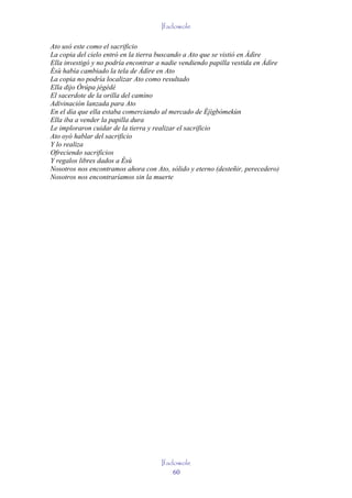 Ifadowole

Ato usó este como el sacrificio
La copia del cielo entró en la tierra buscando a Ato que se vistió en Àdìre
Ella investigó y no podría encontrar a nadie vendiendo papilla vestida en Àdìre
Èsù había cambiado la tela de Àdìre en Ato
La copia no podría localizar Ato como resultado
Ella dijo Òrúpa jégédé
El sacerdote de la orilla del camino
Adivinación lanzada para Ato
En el día que ella estaba comerciando al mercado de Èjìgbòmekùn
Ella iba a vender la papilla dura
Le imploraron cuidar de la tierra y realizar el sacrificio
Ato oyó hablar del sacrificio
Y lo realiza
Ofreciendo sacrificios
Y regalos libres dados a Èsù
Nosotros nos encontramos ahora con Ato, sólido y eterno (desteñir, perecedero)
Nosotros nos encontraríamos sin la muerte




                                      Ifadowole
                                          60
 