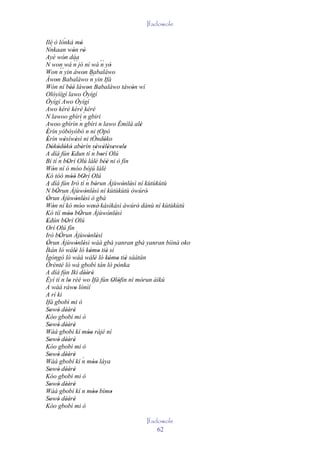 Ifadowole

Ilé ò lónkà mó`
    `                      '
Nnkaan wón rò         ' '
Ayé wón dáa   ' ´´
N won wá n jó ní wá ´´ yò                   n '
Won n      ´´ yin àwon Babaláwo
                               '
Àwon Babaláwo ´´ yin Ifá
        '                           n
Wón ní béè làwon Babaláwo tàwón wí
                     ''           '                        '
Olóyìígí lawo Òyígí
Òyígí Awo Òyígí
Awo kéré kèrè kéré
N lawoo gbìrì ` gbiri          n
                           `
Awoo gbìrìn n gbíri n lawo Èmìlà alè                           '
Èrín yóbóyóbó n ni tOpó
'
Èrín wèsìwèsì ni tÒndóko                  `
 '            '          '                    '
Dókódókó abèrín sèwèlèsewele
    ' ' ' '                  '
A díá fún Edun tí n borí Olú         ´' ' ' ' ' '
                      '                     '
           ´
Bí tí n bOrí Olú lálé béè ni ò fín
                  '                     ' ''
Wón ní ó móo bójú lálé
      '
Kó tóó móó bOrí Olú  '' '´
A díá fún Irò tí n bòrun Àjùwònlèsì ní kùtùkùtù
                                        '              ' '
 ´
N bÒrun Àjùwònlèsì ní kùtùkùtù òwúrò'
         '                       ' '
Òrun Àjùwònlèsì ò gbà
 '                       ' '
Wón ní kó móo' wesè' kàsìkàsì àwúrò dànù ní kùtùkùtù
      '                    '         '                       '
Kó tíí móo bÒrun Àjùwònlèsì
                  '' '                          ' '
Edún bOrí Olú
 '              '
Orí Olú fín
Irò bÒrun Àjùwònlèsì
           '                       ' '
Òrun Àjùwònlèsì wáá gbà yanran gbà yanran bíiná oko
 '                       ' '
Ìkán ló wálè ló kómo tiè sí
                         '          ' ' '
Ìgòngò ló wáá wálè ló kómo tiè sáàtàn  '        ' ' '
        `
Òrènté ló wá gbobì tán ló pónka                      '
A díá fún Ikì dèèrè              '' '
             ´
Èyí tí n lo rèé wo Ifá fún Olófin ní mòrun àìkú
                   '                               ' '           '
A wáá ráwo lónìí        '
A rí kì
Ifá gbobì mi ò
Sowó dèèrè
   ' ' '' '
Kóo gbobì mi ò
Sowó dèèrè
   ' ' '' '
Wáá gbobì kí mòo rájé ní          ''
Sowó dèèrè
   ' ' '' '
Kóo gbobì mi ò
Sowó dèèrè
   ' ' '' '
Wáá gbobí kí n móo láya      ´
                                     ''
Sowó dèèrè
   ' ' '' '
Kóo gbobì mi ò
Sowó dèèrè
   ' ' '' '
Wáá gbobì kí n móo bímo              ''          '
Sowó dèèrè
   ' ' '' '
Kóo gbobì mi ò

                                              Ifadowole
                                                  62
 