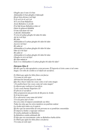 Ifadowole

Gbogbo aso tí won ò le hun
              ''        '
    `
Alántaakùn ló hun gbogbo è lófuruufú
                                   '
Ifá pé bírà eléyìun ò níí bàjé     '
N ní wá ´´ jó ní wá ´´ yò
            n               n '
   ´´ yin àwon Babaláwo
Ní n              '
Àwon Babaláwo ´´ yin Ifá
     '                   n
Ó ní béè làwon Babaláwo tòún wí
         ''         '
Otúrú ló gbònwú lèbèlèbè
          '       '        ' ' ' '
Ló mu rojú òrun rèé ran
                  ' `
A díá fún Alántaakùn
   ´
Tí n lo rèé sehun gbogbo bíi idán bíi idán
       '        '
Ajé tá ó nìí ´    láyé
Bíi idán
    `                 ´
Alántaakùn ní n sehun gbogbo bíi idán bíi idán
                        '
Aya tá ó nìí láyé
Bíi odán ni
    `                 ´
Alántaakùn ní n sehun gbogbo bíi idán bíi idan
                        '
Omo tá ó bìí láyé
Bíi odán ni
    `                 ´
Alántaakùn ní n sehun gbogbo bíi idán bíi idan
                        '
Gbogbo ire tá ó nìí láyé
Bíi idán mòmò ni
               ' '`              ´
Èyin ò wo Alántaakùn tí n sehun gbogbo bíi idán bíi idán?
                                   '
Òtúrúpòn Òfún B
         '
Ifá dice que la vida agradaría a esta persona. Él lograría el éxito como si tal como
magia. Un rollo de cordón es el objeto de sacrificio.

Es Otúrú que agita los hilos finos con fuerza
Y lo toma al cielo tejer
Adivinación lanzada para la Araña
Que iba a hacer todas las cosas como si tal como magia
'¿Yo podría hacer las cosas como tal como magia?
Le dijeron que realizara el sacrificio
Y esas cosas buenas llegarían a él
Él ofreció el sacrificio
Ellos prepararon una porción de Ifá para la Araña
Si él moviera aquí
Él se aferraría a una rama del árbol
Y lo usa para atar el otro
Eso era cómo él empezó extendiendo sus hilos
Todas las telas que los otros tejedores no podrían ondear
La Araña tejió todos en el espacio
Ifá dice que las maravillas de esta persona no se pondrían consentidas
Él empezó a bailar y regocijar entonces
Él estaba alabando su Babaláwo
Su Babaláwo estaba alabando Ifá
Él dijo que era exactamente como su Babaláwo había dicho
Es Otúrú que agita los hilos finos con fuerza
Y lo toma al cielo tejer

                                       Ifadowole
                                           66
 
