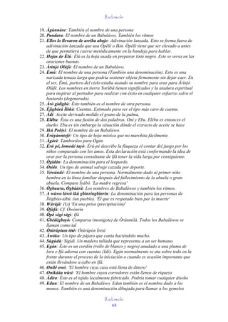 Ifadowole

19. Àgùnnàre: También el nombre de una persona
20. Pondara: El nombre de un Babaláwo. También los ritmos
       '
21. Ellos lo llevaron de arriba abajo: Adivinación lanzada. Esto se forma fuera de
    adivinación lanzada que usa Òpèlè o Ikin. Òpèlè tiene que ser elevado a antes
    de que permitiera caerse metódicamente en la bandeja para hablar.
22. Hojas de Èlú: Èlú es la hoja usada en preparar tinte negro. Este se versa en las
                 '
    oraciones buenas.
23. Àrìnjó Olúfè: El nombre de un Babaláwo.
                       '
24. Èmú: El nombre de una persona (También una denominación). Esto es una
     '
    narizada tenaza larga que podría sostener objeta firmemente sin dejar caer. En
    el ser, Èmú, portero del cielo estaba usando su nombre para orar para Àrìnjó
    Olúfè. Los nombres en tierra Yorùbá tienen significados y la atadura espiritual
    para inspirar al portador para realizar con éxito en cualquier esfuerzo salvo el
    bastardo (degenerado).
25. Àrò gìdìgbà: Éste también es el nombre de otra persona.
26. Èjìgbàrà Ìlèkè: Cuentas. Estimado para ser el tipo más caro de cuenta.
                      ' '
27. Àdí: Aceite derivado molido el grano de la palma,
28. Elébu: Ésta es una fusión de dos palabras. Oní y Ebu. Elébu es entonces el
     ' '
    dueño. Ebu es sin embargo la situación dónde el extracto de aceite se hace
29. Ikú Polósí: El nombre de un Babaláwo.
             `
30. Èrùyánntefé: Un tipo de hoja mística que no marchita fácilmente.
    '
31. Àgèrè: Tamborileo para Ògún
         ' '
32. Èrú pé, lomodé tayò: Èrú-pé describe la flaqueza el contar del juego por los
     '         '
    niños comparado con los amos. Esta declaración está conformando la idea de
    orar por la persona consultante de Ifá tener la vida larga por consiguiente.
33. Ògìdán: La denominación para el leopardo.
34. Òtòlò: Un tipo de animal salvaje cazada por deporte.
35. Yéwándé: El nombre de una persona. Normalmente dado al primer niño
    hembra en la línea familiar después del fallecimiento de la abuela o gran-
    abuela. Compare Ìyábò. 'La madre regresa'
36. Ògbuuru, Ògbààrà: Los nombres de Babaláwos y también los ritmos.
                     '
37. A wúwo lówó ikú gbinringbinrin: La denominación para las personas de
                 ' '
    Ìlógbòo-tàbú. (un pueblo). 'Él que es respetado bien por la muerte'
38. Wàràjà: (Lt) 'En una prisa (precipitación)'
39. Òfàfà: Cf. Òwónrín
     '
40. Òpè sègì sègì: Ifá
     ' ' '         '
41. Gbédègbeyò: Comparsa (monigote) de Òrúnmìlà. Todos los Babaláwos se
               ' '
    llaman como tal
42. Òtúrúpòon tètè: Òtúrúpòn Ìretè
             '' ' '
43. Àwòko: Un tipo de pájaro que canta haciéndolo mucho.
44. Sùgùdù: Sìgìdì. Un madera tallada que representa a un ser humano.
45. Egán: Éste es un cordón (rollo de blanco y negro) anudado a una pluma de
     '
    loro e Ifá adorna con cuentas (Idè). Egán normalmente se ata sobre todo en la
    frente durante el proceso de la iniciación o cuando es ocasión importante que
    están llevándose a cabo en Ifá.
46. Onílé owó: 'El hombre cuya casa está llena de dinero'
47. Oníkáàa wùsì: 'El hombre cuyos corredores están llenos de riqueza
48. Àdìre: Éste es el tejido localmente fabricado. Podría tomar cualquier diseño
           '
49. Edun: El nombre de un Babaláwo. Edun también es el nombre dado a los
     '
    monos. También es una denominación dibujada para llamar a los gemelos

                                   Ifadowole
                                       68
 