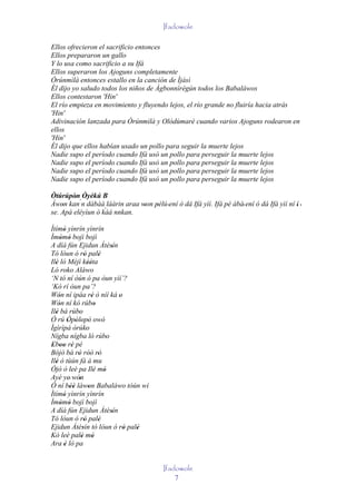 Ifadowole

Ellos ofrecieron el sacrificio entonces
Ellos prepararon un gallo
Y lo usa como sacrificio a su Ifá
Ellos superaron los Ajoguns completamente
Òrúnmìlà entonces estallo en la canción de Ìjàsì
Él dijo yo saludo todos los niños de Àgbonnìrègún todos los Babaláwos
Ellos contestaron 'Hin'
El río empieza en movimiento y fluyendo lejos, el río grande no fluiría hacia atrás
'Hin'
Adivinación lanzada para Òrúnmìlà y Olódùmarè cuando varios Ajoguns rodearon en
ellos
'Hin'
Él dijo que ellos habían usado un pollo para seguir la muerte lejos
Nadie supo el período cuando Ifá usó un pollo para perseguir la muerte lejos
Nadie supo el período cuando Ifá usó un pollo para perseguir la muerte lejos
Nadie supo el período cuando Ifá usó un pollo para perseguir la muerte lejos
Nadie supo el período cuando Ifá usó un pollo para perseguir la muerte lejos

Òtúrúpòn Òyèkú B
        ' ' '
Àwon kan´n dábàá láàrin araa won pèlú 'ení ó dá Ifá yìí. Ifá pé àbá' ení ó dá Ifá yìí ní í' '
    '                         '   '
                   `
se. Apá eléyìun ó kàá nnkan.

Ìtímó yìnrín yìnrín
      '
Ìmòmò bojì bojì
     ' '
A díá fún Ejidun Àtèsín         '
Tó lóun ó rò palè'          '
Ilè ló Méjì kééta
  '                  ''
Ló roko Aláwo
‘N tó ní òún ó pa òun yìí’?
‘Kò rí òun pa’?
Wón ní ipáa rè ò níí ká o
    '                  '          '
Wón ní kó rúbo
    '                     '
Ilé bá rúbo
  '          '
Ó rú Òpòlopò owó
        ' ' ' '
Ìgìrìpá òrúko      '
Nígba nígba ló rúbo           '
Eboo rè pé
 ' '' '
Bójò bá rò ròò rò
            ' '' '
Ilé ó tùún fà á mu
  '
Òjò ò leè pa Ilé mó      ' '
Ayé ye' wón  '
Ó ní béè làwon Babaláwo tòún wí
         ''          '
Ìtímó yìnrín yìnrín
      '
Ìmòmò bojì bojì
     ' '
A díá fún Ejidun Àtèsín         '
Tó lóun ó rò palè'          '
Ejidun Àtèsín tó lóun ó rò palè
                '                   ' '
Kò leè palè mó ' '
Ara è ló pa
      '


                                          Ifadowole
                                              7
 