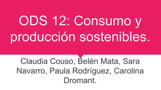 ODS 12: Consumo y
producción sostenibles.
Claudia Couso, Belén Mata, Sara
Navarro, Paula Rodríguez, Carolina
Dromant.
 