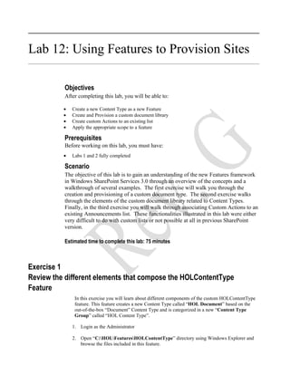 Lab 12: Using Features to Provision Sites

          Objectives
          After completing this lab, you will be able to:

          •   Create a new Content Type as a new Feature
          •   Create and Provision a custom document library
          •   Create custom Actions to an existing list
          •   Apply the appropriate scope to a feature

          Prerequisites
          Before working on this lab, you must have:
          •   Labs 1 and 2 fully completed

          Scenario
          The objective of this lab is to gain an understanding of the new Features framework
          in Windows SharePoint Services 3.0 through an overview of the concepts and a
          walkthrough of several examples. The first exercise will walk you through the
          creation and provisioning of a custom document type. The second exercise walks
          through the elements of the custom document library related to Content Types.
          Finally, in the third exercise you will walk through associating Custom Actions to an
          existing Announcements list. These functionalities illustrated in this lab were either
          very difficult to do with custom lists or not possible at all in previous SharePoint
          version.

          Estimated time to complete this lab: 75 minutes



Exercise 1
Review the different elements that compose the HOLContentType
Feature
               In this exercise you will learn about different components of the custom HOLContentType
               feature. This feature creates a new Content Type called “HOL Document” based on the
               out-of-the-box “Document” Content Type and is categorized in a new “Content Type
               Group” called “HOL Content Type”.

              1. Login as the Administrator

              2. Open “C:HOLFeaturesHOLContentType” directory using Windows Explorer and
                 browse the files included in this feature.
 