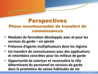 Perspectives
  Phase incontournable de transfert de
            connaissances
• Modules de formation développés avec et pour les
  services de garde – en spirale
• Présence d’agents multiplicateurs dans les régions
• Un transfert de connaissances avec des applications
  et retombées concrètes pour les milieux de garde
• Opportunité de valoriser et reconnaître le rôle
  déterminant du personnel en services de garde
  dans la promotion de saines habitudes de vie
                                               Québec en Forme   11
 