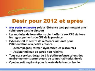Désir pour 2012 et après
• Nos petits mangeurs soit la référence web permettant une
  cohérence dans le discours
• Les modules de formations soient offerts aux CPE via tous
  les regroupements de CPE de la province
• Extenso soit le centre de référence national pour
  l’alimentation à la petite enfance
    – Accompagner, former, dynamiser les ressources
    – Assister milieux de garde non rejoints
• Tous nos services de garde à la petite enfance soient des
  environnements promoteurs de saines habitudes de vie
• Québec soit inspirant pour le reste de la francophonie
                                                     Québec en Forme   12
 