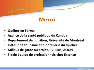 Merci

•   Québec en Forme
•   Agence de la santé publique du Canada
•   Département de nutrition, Université de Montréal
•   Institut de tourisme et d’hôtellerie du Québec
•   Milieux de garde au projet, RCPEIM, AQCPE
•   Fidèle équipe de professionnels chez Extenso


                                                Québec en Forme   13
 