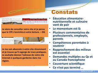 Constats
                                                 • Éducation alimentaire-
                                                   nutritionnelle et culinaire
                                                   vont de pair
Je viens de consulter votre site et je pense     • Le momentum est là
que le CPE s’enrichira à votre lecture. – DG     • Plusieurs commentaires de
                                                   professionnels, employés,
                                                   parents
                                                 • Compétences parentales à
                                                   soutenir
Je me suis abonnée à votre site récemment        • Rapprochement des milieux
et je trouve qu'il regorge de trucs pratiques.     est essentiel
Je souhaite donner l'adresse de votre site
internet à quelques garderies dans ma            • Demandes multiples au Qc et
région.                                            au Canada francophone
                                                 • Couverture scientifique
                                                 • Ce n’est pas terminé …
                                                                      Québec en Forme   9
 