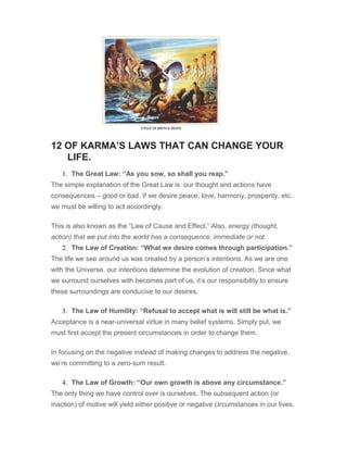 12 OF KARMA’S LAWS THAT CAN CHANGE YOUR
LIFE.
1. The Great Law: “As you sow, so shall you reap.”
The simple explanation of the Great Law is: our thought and actions have
consequences – good or bad. If we desire peace, love, harmony, prosperity, etc.
we must be willing to act accordingly.
This is also known as the “Law of Cause and Effect.” Also, energy (thought,
action) that we put into the world has a consequence, immediate or not.
2. The Law of Creation: “What we desire comes through participation.”
The life we see around us was created by a person’s intentions. As we are one
with the Universe, our intentions determine the evolution of creation. Since what
we surround ourselves with becomes part of us, it’s our responsibility to ensure
these surroundings are conducive to our desires.
3. The Law of Humility: “Refusal to accept what is will still be what is.”
Acceptance is a near-universal virtue in many belief systems. Simply put, we
must first accept the present circumstances in order to change them.
In focusing on the negative instead of making changes to address the negative,
we’re committing to a zero-sum result.
4. The Law of Growth: “Our own growth is above any circumstance.”
The only thing we have control over is ourselves. The subsequent action (or
inaction) of motive will yield either positive or negative circumstances in our lives.
 