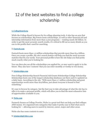 12 of the best websites to find a college
scholarship
1. Collegeboard.org
While the College Board is known for its college planning tools, it also has an arm that
focuses on scholarships. Big Future hosts scholarships, as well as other financial aid and
internship information from more than 2,200 programs — totaling nearly $6 billion. In
order to get the most accurate search results, it’s critical to fill out as many details as you
can in the profile that’s used for searching.
2. Fastweb.com
Fastweb hosts more than 1.5 million scholarships that provide more than $3.4 billion.
Once you create a profile, the site’s search feature will help you find the most accurate
matches that fit your needs. Your personal profile is how the site helps you find pretty
much exactly what you’re looking for.
You can then also see all the scholarships you applied for, or may want to apply to in the
future. They also have ‘contests’ that you can enter monthly or weekly to win money.
3. Scholarships.com
Free College Scholarship Search Financial Aid Grants Scholarships College Scholarship
Scholarships hosts one of the largest scholarship databases out there and it’s updated on
a daily basis. According to the site, “With more than 2.7 million scholarship and grant
opportunities worth more than $19 billion, just about everyone is bound to find
something.”
It’s easy to browse by category, but the best way to take advantage of what the site has to
offer is to make a personal profile, which will allow you to find the most exhaustive lists
of opportunities available to you.
4. Niche.com
Formerly known as College Prowler, Niche is a great tool that can help you find colleges
AND money. It’s organized into categories that make it pretty easy to find what you’re
looking for — allowing users to search by interest, career, major and other areas.
Niche also has some contests to enter.
5. ScholarshipFellow.com
 
