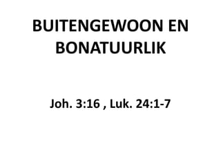 BUITENGEWOON EN 
BONATUURLIK 
Joh. 3:16 , Luk. 24:1-7 
 