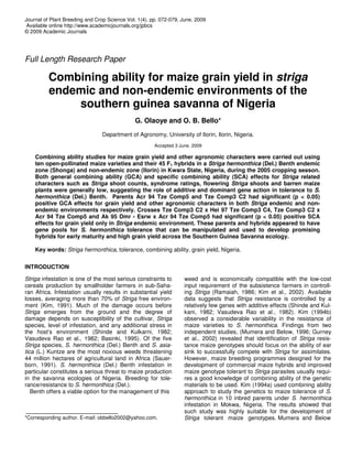 Journal of Plant Breeding and Crop Science Vol. 1(4). pp. 072-079, June, 2009
Available online http://www.academicjournals.org/jpbcs
© 2009 Academic Journals
Full Length Research Paper
Combining ability for maize grain yield in striga
endemic and non-endemic environments of the
southern guinea savanna of Nigeria
G. Olaoye and O. B. Bello*
Department of Agronomy, University of Ilorin, Ilorin, Nigeria.
Accepted 3 June, 2009
Combining ability studies for maize grain yield and other agronomic characters were carried out using
ten open-pollinated maize varieties and their 45 F1 hybrids in a Striga hermonthica (Del.) Benth endemic
zone (Shonga) and non-endemic zone (Ilorin) in Kwara State, Nigeria, during the 2005 cropping season.
Both general combining ability (GCA) and specific combining ability (SCA) effects for Striga related
characters such as Striga shoot counts, syndrome ratings, flowering Striga shoots and barren maize
plants were generally low, suggesting the role of additive and dominant gene action in tolerance to S.
hermonthica (Del.) Benth. Parents Acr 94 Tze Comp5 and Tze Comp3 C2 had significant (p < 0.05)
positive GCA effects for grain yield and other agronomic characters in both Striga endemic and non-
endemic environments respectively. Crosses Tze Comp3 C2 x Hei 97 Tze Comp3 C4, Tze Comp3 C2 x
Acr 94 Tze Comp5 and Ak 95 Dmr - Esrw x Acr 94 Tze Comp5 had significant (p < 0.05) positive SCA
effects for grain yield only in Striga endemic environment. These parents and hybrids appeared to have
gene pools for S. hermonthica tolerance that can be manipulated and used to develop promising
hybrids for early maturity and high grain yield across the Southern Guinea Savanna ecology.
Key words: Striga hermonthica, tolerance, combining ability, grain yield, Nigeria.
INTRODUCTION
Striga infestation is one of the most serious constraints to
cereals production by smallholder farmers in sub-Saha-
ran Africa. Infestation usually results in substantial yield
losses, averaging more than 70% of Striga free environ-
ment (Kim, 1991). Much of the damage occurs before
Striga emerges from the ground and the degree of
damage depends on susceptibility of the cultivar, Striga
species, level of infestation, and any additional stress in
the host’s environment (Shinde and Kulkarni, 1982;
Vasudeva Rao et al., 1982; Basinki, 1995). Of the five
Striga species, S. hermonthica (Del.) Benth and S. asia-
tica (L.) Kuntze are the most noxious weeds threatening
44 million hectares of agricultural land in Africa (Sauer-
born, 1991). S. hermonthica (Del.) Benth infestation in
particular constitutes a serious threat to maize production
in the savanna ecologies of Nigeria. Breeding for tole-
rance/resistance to S. hermonthica (Del.).
Benth offers a viable option for the management of this
*Corresponding author. E-mail: obbello2002@yahoo.com.
weed and is economically compatible with the low-cost
input requirement of the subsistence farmers in controll-
ing Striga (Ramaiah, 1986; Kim et al., 2002). Available
data suggests that Striga resistance is controlled by a
relatively few genes with additive effects (Shinde and Kul-
kani, 1982; Vasudeva Rao et al., 1982). Kim (1994b)
observed a considerable variability in the resistance of
maize varieties to S. hermonthica. Findings from two
independent studies, (Mumera and Below, 1996; Gurney
et al., 2002) revealed that identification of Striga resis-
tance maize genotypes should focus on the ability of ear
sink to successfully compete with Striga for assimilates.
However, maize breeding programmes designed for the
development of commercial maize hybrids and improved
maize genotype tolerant to Striga parasites usually requi-
res a good knowledge of combining ability of the genetic
materials to be used. Kim (1994a) used combining ability
approach to study the genetics to maize tolerance of S.
hermonthica in 10 inbred parents under S. hermonthica
infestation in Mokwa, Nigeria. The results showed that
such study was highly suitable for the development of
Striga tolerant maize genotypes. Mumera and Below
 