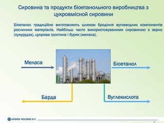 3
Барда
Біоетанол
Вуглекислота
Меласа
Сировина та продукти біоетанольного виробництва з
цукровмісной сировини
Біоетанол традиційно виготовляють шляхом бродіння вуглеводних компонентів
рослинних матеріалів. Найбільш часто використовуваними сировиною є зерно
(кукурудза), цукрова тростина і буряк (меляса).
 