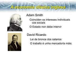 A economía clásica inglesa
       Adam Smith
        Coinciden os intereses individuais
         cos sociais
        O Estado non debe intervir


       David Ricardo
         Lei de bronce dos salarios
         O traballo é unha mercadoría máis.
 