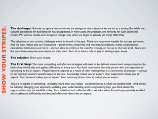 SHOW YOUR STRIPES.



                     The challenge: Nobody can ignore the trends we are seeing nor the trajectory we are on as a society. But while the
                     cultural acceptance for bad behavior has disappeared, in many cases the practices and rewards for such action still
                     remain. We will see results, and recognize change, only when we begin to actually do things differently.

                     The solutions to our current challenges won’t be found in the past. There are no proven models for success any more.
                     And we now realize that our institutions – government, nonproﬁts and charities, foundations, media, corporations,
                     educational institutions and more – are too slow to embrace the need for change, or not up to the task at all. Gone are
                     the days when everyone was unique, on their own. Each of us have a role to play in solving major issues.

                     The solution: Show your stripes.

                     The First Step: The most compelling and effective strategies will need to be deﬁned around each unique situation, by
                     each of us individually, and applied differently at every turn.You don’t need to be the only person who has experienced
                     something to be an expert. People become experts as a result of their membership in a community of practice – a group
                     or partnership around a speciﬁc issue or service. Knowledge makes you an expert. Your experience makes you an
                     expert. Your network makes you an expert. Your notoriety (if you have it) makes you an expert.

                     You are in expert in something - probably more than you realize - so demonstrate it, when its needed most And always  
                     be learning, changing your approach, updating your understanding, and re-engineering how you think about the
                     opportunities that are available today. Each individual and collective effort we take, when focused appropriately, enabled
                     and accelerated sufﬁciently, and directed effectively does have an impact.
 