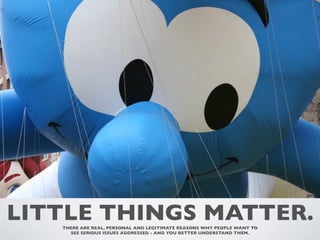 LITTLE THINGS MATTER.
   THERE ARE REAL, PERSONAL AND LEGITIMATE REASONS WHY PEOPLE WANT TO
     SEE SERIOUS ISSUES ADDRESSED - AND YOU BETTER UNDERSTAND THEM.
 