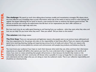 LITTLE THINGS MATTER.



                        The challenge: We spend so much time talking about business models and monetization strategies. We obsess about
                        the most effective and compelling ways to push information, which day of the week to send an email or what hashtag will
                        register the largest following. We are quick to launch a new activity but slow to embrace the lessons, good and bad.  We
                        discuss, scrutinize and criticize the experiments that fall short of our expectations, but don’t offer solutions or
                        recommendations that might help next time. 

                        But, how much time do we really spend listening to, and hearing from, our audience - what they want, what they value, and
                        how we can help? Do you know what they want?  Have you asked?  Did you listen to the answer?

                        The solution: Little things matter.

                        The First Step: There are real, personal, and legitimate reasons why people want to see serious issues addressed, and
                        they have expectations for the groups who take on the responsibility to lead those efforts. There are reasons why people
                        spend time watching, listening, reading, and experiencing various forms of media and culture. There are reasons why
                        people log on to the various platforms, connect and communicate with people, buy products, and behave as they do.

                        You must know your audience if you hope to reach them because what tools they use, when, and how their information
                        experiences are shaped will deﬁne what options you have.You must understand what is happening in the world, at all
                        times, if you want to create something that people will promote or share because the beneﬁt they receive or the
                        relationship they have with their community will dictate what is possible. It is easy to forget. But it is also easy to watch
                        and understand, and then adapt what you are doing to meet the audience’s needs. That is our collective responsibility, and
                        should be our shared priority.
 
