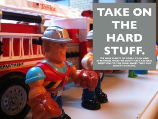 TAKE ON
  THE
 HARD
 STUFF.
   WE HAVE PLENTY OF TOOLS, CASH, AND
ATTENTION. WHAT WE DON'T HAVE ARE REAL
 SOLUTIONS TO THE CHALLENGES THAT OUR
           SOCIETY IS FACING.
 