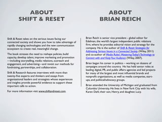 ABOUT                                                         ABOUT
         SHIFT & RESET                                                  BRIAN REICH


Shift & Reset takes on the serious issues facing our        Brian Reich is senior vice president - global editor for
connected society and shows you how to take advantage of    Edelman, the world’s largest independent public relations
rapidly changing technologies and the new communication     ﬁrm, where he provides editorial vision and strategy for the
ecosystem to create real, meaningful change.                company. He is the author of Shift & Reset: Strategies for
                                                            Addressing Serious Issues in a Connected Society (Wiley, 2011)
The book stresses the need to reshape policies, build       and co-author of Media Rules!: Mastering Today’s Technology to
capacity, develop talent, improve marketing and promotion   Connect with and Keep Your Audience (Wiley, 2007).
—including storytelling, media relations, outreach and
engagement, and advertising—and revisit our methods for     Brian began his career in politics – working on dozens of
fundraising, partnerships, and collaboration.               campaigns around the country. He has held senior roles at
                                                            leading digital, PR, and public affairs agencies and led projects
Shift & Research features interviews with more than         for many of the largest and most inﬂuential brands and
twenty-ﬁve experts and thinkers and essays from             nonproﬁt organizations, as well as media companies, start-
organizational leaders and strategists whose experiences    ups, and political/advocacy groups.
and insights provide powerful evidence to support these
important calls to action.                                  Brian attended the University of Michigan and graduated from
                                                            Columbia University. He lives in New York City with his wife,
For more information visit www.shiftandreset.com.           Karen Dahl, their son, Henry, and daughter, Lucy.
 