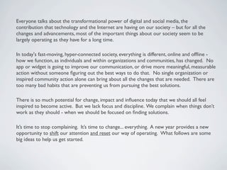 Everyone talks about the transformational power of digital and social media, the
contribution that technology and the Internet are having on our society – but for all the
changes and advancements, most of the important things about our society seem to be
largely operating as they have for a long time.  

In today's fast-moving, hyper-connected society, everything is different, online and ofﬂine -
how we function, as individuals and within organizations and communities, has changed.  No
app or widget is going to improve our communication, or drive more meaningful, measurable
action without someone ﬁguring out the best ways to do that.  No single organization or
inspired community action alone can bring about all the changes that are needed.  There are
too many bad habits that are preventing us from pursuing the best solutions.  

There is so much potential for change, impact and inﬂuence today that we should all feel
inspired to become active.  But we lack focus and discipline. We complain when things don’t
work as they should - when we should be focused on ﬁnding solutions.

It’s time to stop complaining. It’s time to change... everything. A new year provides a new
opportunity to shift our attention and reset our way of operating.  What follows are some
big ideas to help us get started.
 