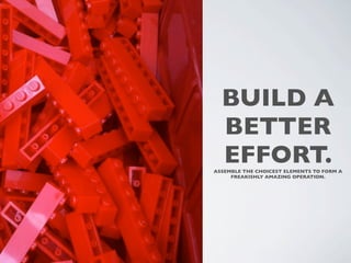 BUILD A
  BETTER
  EFFORT.
ASSEMBLE THE CHOICEST ELEMENTS TO FORM A
     FREAKISHLY AMAZING OPERATION. 
 