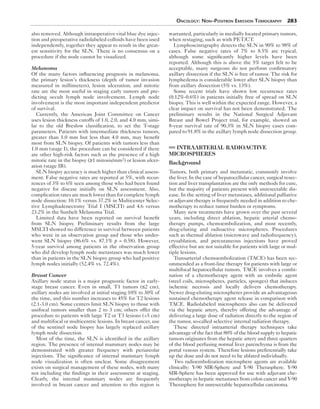 Oncology: Non–Positron Emission Tomography 283 
also removed. Although intraoperative vital blue dye injec-tion 
and preoperative radiolabeled colloids have been used 
independently, together they appear to result in the great-est 
sensitivity for the SLN. There is no consensus on a 
procedure if the node cannot be visualized. 
Melanoma 
Of the many factors influencing prognosis in melanoma, 
the primary lesion’s thickness (depth of tumor invasion 
measured in millimeters), lesion ulceration, and mitotic 
rate are the most useful in staging early tumors and pre-dicting 
occult lymph node involvement. Lymph node 
involvement is the most important independent predictor 
of survival. 
Currently, the American Joint Committee on Cancer 
uses lesion thickness cutoffs of 1.0, 2.0, and 4.0 mm, simi-lar 
to the old Breslow classification, to set the T-stage 
parameters. Patients with intermediate thickness tumors, 
greater than 1.0 mm but less than 4.0 mm, may benefit 
most from SLN biopsy. Of patients with tumors less than 
1.0 mm (stage I), the procedure can be considered if there 
are other high-risk factors such as the presence of a high 
mitotic rate in the biopsy (≥1 mitosis/mm2) or lesion ulcer-ation 
(stage IB). 
SLN biopsy accuracy is much higher than clinical assess-ment. 
False negative rates are reported at 5%, with recur-rences 
of 3% to 6% seen among those who had been found 
negative for disease initially on SLN assessment. Also, 
complication rates are much lower than for complete lymph 
node dissection: 10.1% versus 37.2% in Multicenter Selec-tive 
Lymphadenectomy Trial I (MSLTI) and 4.6 versus 
23.2% in the Sunbelt Melanoma Trial. 
Limited data have been reported on survival benefit 
from SLN biopsy. Preliminary results from the large 
MSLTI showed no difference in survival between patients 
who were in an observation group and those who under-went 
SLN biopsy (86.6% vs. 87.1% p = 0.58). However, 
5-year survival among patients in the observation group 
who did develop lymph node metastases was much lower 
than in patients in the SLN biopsy group who had positive 
lymph nodes initially (52.4% vs. 72.4%). 
Breast Cancer 
Axillary node status is a major prognostic factor in early-stage 
breast cancer. Even in small, T1 tumors (≤2 cm), 
axillary nodes are involved at initial staging 10% to 30% of 
the time, and this number increases to 45% for T2 lesions 
(2.1-3.0 cm). Some centers limit SLN biopsy to those with 
unifocal tumors smaller than 2 to 3 cm; others offer the 
procedure to patients with large T2 or T3 lesions (>5 cm) 
and multifocal or multicentric lesions. In breast cancer, use 
of the sentinel node biopsy has largely replaced axillary 
lymph node dissection. 
Most of the time, the SLN is identified in the axillary 
region. The presence of internal mammary nodes may be 
demonstrated with greater frequency with periareolar 
injections. The significance of internal mammary lymph 
node visualization is often unclear. Some disagreement 
exists on surgical management of these nodes, with many 
not including the findings in their assessment at staging. 
Clearly, the internal mammary nodes are frequently 
involved in breast cancer and attention to this region is 
warranted, particularly in medially located primary tumors, 
when restaging, such as with PET/CT. 
Lymphoscintigraphy detects the SLN in 90% to 98% of 
cases. False negative rates of 7% to 8.5% are typical, 
although some significantly higher levels have been 
reported. Although this is above the 5% target felt to be 
acceptable, many surgeons do not perform confirmatory 
axillary dissection if the SLN is free of tumor. The risk for 
lymphedema is considerable lower after SLN biopsy than 
from axillary dissection (5% vs. 13%). 
Some recent trials have shown low recurrence rates 
(0.12%-0.6%) in patients initially free of spread on SLN 
biopsy. This is well within the expected range. However, a 
clear impact on survival has not been demonstrated. The 
preliminary results in the National Surgical Adjuvant 
Breast and Bowel Project trial, for example, showed an 
8-year survival rate of 90.3% in SLN biopsy cases com-pared 
to 91.8% in the axillary lymph node dissection group. 
INTRAARTERIAL RADIOACTIVE 
MICROSPHERES 
Background 
Tumors, both primary and metastatic, commonly involve 
the liver. In the case of hepatocellular cancer, surgical resec-tion 
and liver transplantation are the only methods for cure, 
but the majority of patients present with unresectable dis-ease. 
In the setting of liver metastases, additional palliative 
or adjuvant therapy is frequently needed in addition to che-motherapy 
to reduce tumor burden or symptoms. 
Many new treatments have grown over the past several 
years, including direct ablation, hepatic arterial chemo-therapy 
pumps, chemoembolization, and most recently, 
drug-eluting and radioactive microspheres. Procedures 
such as thermal ablation (microwave and radiofrequency), 
cryoablation, and percutaneous injections have proved 
effective but are not suitable for patients with large or mul-tiple 
lesions. 
Transarterial chemoembolization (TACE) has been rec-ommended 
as a front-line therapy for patients with large or 
multifocal hepatocellular tumors. TACE involves a combi-nation 
of a chemotherapy agent with an embolic agent 
(steel coils, microspheres, particles, sponges) that induces 
ischemic necrosis and locally delivers chemotherapy. 
Newer drug-eluting microspheres provide an advantageous 
sustained chemotherapy agent release in comparison with 
TACE. Radiolabeled microspheres also can be delivered 
via the hepatic artery, thereby offering the advantage of 
delivering a large dose of radiation directly to the region of 
the tumor, so-called selective internal radiation therapy. 
These directed intraarterial therapy techniques take 
advantage of the fact that 80% of the blood supply to hepatic 
tumors originates from the hepatic artery and three quarters 
of the blood perfusing normal liver parenchyma is from the 
portal venous system. Therefore lesions preferentially take 
up the dose and do not need to be ablated individually. 
Two radioembolization microsphere agents are available 
clinically: Y-90 SIR-Sphere and Y-90 Therasphere. Y-90 
SIR-Sphere has been approved for use with adjuvant che-motherapy 
in hepatic metastases from colon cancer and Y-90 
Therasphere for unresectable hepatocellular carcinoma. 
 