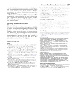 Oncology: Non–Positron Emission Tomography 287 
As in Sr-89, the bone marrow toxicity is a limiting fac-tor. 
Toxicity is usually mild, although serious side effects 
and even fatalities have been reported. Platelets 
decreased on the order of 25% from baseline and white 
blood cells by 20%. 
The short range of the Sm-153 beta particle should be 
advantageous when considering the dose to normal mar-row. 
A response rate on the order of 83% has been reported. 
Pain relief is generally noted within 2 weeks, with a dura-tion 
of 4 to 40 weeks. 
Rhenium-186 Hydroxyethylidene 
Diphosphonate 
Rhenium-186 hydroxyethylidene diphosphonate (HEDP) 
is formed by combining a diphosphonate useful for bone 
pain therapy, etidronate, with a beta-emitter. Re-186 
HEDP is another agent that may be useful for the pallia-tion 
of bone pain. It emits a gamma ray useful for imaging 
and lesion identification. It rapidly localizes to bone, with 
approximately 14% retained in bone. The remainder is 
rapidly cleared, with approximately 70% of the dose 
excreted in the urine 6 hours after injection. 
Suggested Reading 
Breast 
Berg WA, Zheng Z, Lehrer D, et al. Detection of breast cancer with the addition 
of annual screening ultrasound or single-screening MRI to mammography in 
women with elevated breast cancer risk. JAMA. 2012;307:1775-1877. 
Berg WA, Madsen KS, Schilling K, et al. Comparative effectiveness of positron 
emission mammography and MRI in the contralateral breast of women with 
newly diagnosed breast cancer. AJR Am J Roentgenol. 2012;198:219-232. 
Conners AL, Hruska CB, Tortorelli CL, et al. Lexicon for standardized 
interpretation of gamma camera molecular breast imaging: observer agreement 
and diagnostic accuracy. Eur J Nucl Med Mol Imaging. 2012:Jan 31 [Epub ahead 
of print.] 
Goldsmith SJ, Parsons W, Guiberteau MJ, et al. SNM practice guideline for breast 
scintigraphy with breast-specific γ-cameras. 2010. Available at: http://snm.org/ 
guidelines. 
Hendrick RE. Radiation doses and cancer risks from breast imaging studies. 
Radiology. 2010;257(1):246-253. 
O’Connor MK, Hua L, Rhodes DJ, et al. Comparison of radiation exposure and 
associated radiation-induced cancer risks from mammography and molecular 
imaging of the breast. Med Phys. 2010;37(12):6187-6198. 
Rhodes DJ, Hruska CB, Phillips SW, Whaley DH, O’Connor MK. Dedicated 
dual-head gamma imaging for breast cancer in women with dense breasts. 
Radiology. 2011;258(1):106-118. 
Tadwalkar RV, Rapelyea JA, Torrente J, et al. Breast-specific gamma imaging as an 
adjunct modality for the diagnosis of invasive breast cancer with correlation to 
tumor size and grade. Br J Radiol. 2011;85(1014):e212-e216. 
Wahner-Roedler DL, Boughey JC, Hruska CB, et al. The use of molecular breast 
imaging to assess response in women undergoing neoadjuvant therapy for breast 
cancer: a pilot study. Clin Nucl Med. 2012;37(4):344-350. 
Wang CL, MacDonald LR, Rogers JV. Positron emission mammography: 
correlation of estrogen receptor, progesterone receptor, and human epidermal 
growth factor receptor 2 status and 18F-FDG. AJR Am J Roentgenol. 
2011;197(2):W247-W255. 
Weigert JM, Bertrand ML, Lankowsky L, Stern LH, Kieper DA. Results of a 
multicenter registry to determine the clinical impact of breast-specific gamma 
imaging, a molecular breast imaging technique. AJR Am J Roentgenol. 
2011;198(1):W69-W75. 
Somatostatin Receptor Imaging 
Balon HR, Goldsmith SJ, Siegel BA, et al. Society of nuclear medicine 
procedure guideline for somatostatin receptor scintigraphy with In-111 
pentetreotide, version 2.0. 2002. Available at: http://interactive.snm.org/docs/ 
SRS_Final_v2_0.pdf. 
Kabasakal L, Demirci E, Ocak M. Comparison of (68)Ga-DOTATAE and (68) 
Ga-DOTANOC PET/CT imaging in the same patient group with neuroendo-crine 
tumors. Eur J Nucl Med Mol Imaging. 2012;39(8):1271-1277. 
Kwekkeboom DJ, Krenning EP. Somatostatin receptor imaging. Semin Nucl Med. 
2002;32(2):84-91. 
Adrenal Imaging 
Bombardieri E, Giammarile F, Aktolum C, et al. 131I/123I-Metaiodobenzylguanidine 
(MIBG) scintigraphy-procedure guidelines for tumor imaging. 2010. Available 
at: http://interactive.snm.org/docs/EANM_guideline_for_I131_I123_MIBG_ 
Scintigraphy.pdf. 
Antibody Imaging 
Hagenbeek A. Radioimmunotherapy for NHL: experience of 90Y-ibritumomab 
tiuxetan in clinical practice. Leuk Lymphoma. 2003;44(suppl 4):S37-S47. 
Rieter WJ, Keane TE, Ahlman MA, et al. Diagnostic performance of In-111 
capromab pendetide SPECT-CT in localized and metastatic prostate cancer. 
Clin Nucl Med. 2011;36:872-878. 
Taneja SS. ProstaScint® scan: contemporary use in clinical practice. Rev Urol. 
2004;6(suppl 10):S19-S28. 
Wong TZ, Turkinton TG, Polascik TJ, Coleman RE. ProstaScint (capromab 
pendetide) imaging using hybrid gamma camera-CT technology. AJR Am J 
Roentgenol. 2005;184(2):676-680. 
Wyngaert JK, Noz ME, Ellerin B, et al. Procedure for unmasking localization 
information from ProstaScint scans for prostate radiation therapy treatment 
planning. Int J Radiat Oncol Biol Phys. 2004;60(2):654-662. 
Lymphoscintigraphy 
Buscombe J, Paganelli G, Burak ZE, et al. Sentinel node in breast cancer 
procedural guidelines. Eur J Nucl Med Mol Imaging. 2007;34(12):2154-2159. 
Gershenwald JE, Ross MI. Sentinel-lymph-node biopsy for cutaneous melanoma. 
N Engl J Med. 2011;364(18):1738-1745. 
Hindie E, Groheux D, Brenot-Rossi I. The sentinel node procedure in breast 
cancer: nuclear medicine as a starting point. J Nucl Med. 2011;52(3):405-414. 
Lyman GH, Giuliano AE, Somerfield MR, et al. American society of clinical 
oncology guideline recommendations for sentinel lymph node biopsy in early 
stage breast cancer. J Clin Oncol. 2005;23(30):7703-7720. 
Intraarterial Microsphere Therapy 
Ahmadzadehfar H, Biersack HJ, Ezzidin S. Radioembolization of liver tumors with 
yttrium-90 microspheres. Semin Nucl Med. 2010;40(2):105-121. 
Kalva SP, Thabet A, Wicky S. Recent advances in transarterial therapy of primary 
and secondary liver malignancies. Radiographics. 2008;28(1):101-117. 
