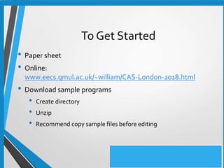 To Get Started
• Paper sheet
• Online:
www.eecs.qmul.ac.uk/~william/CAS-London-2018.html
• Download sample programs
• Create directory
• Unzip
• Recommend copy sample files before editing
 