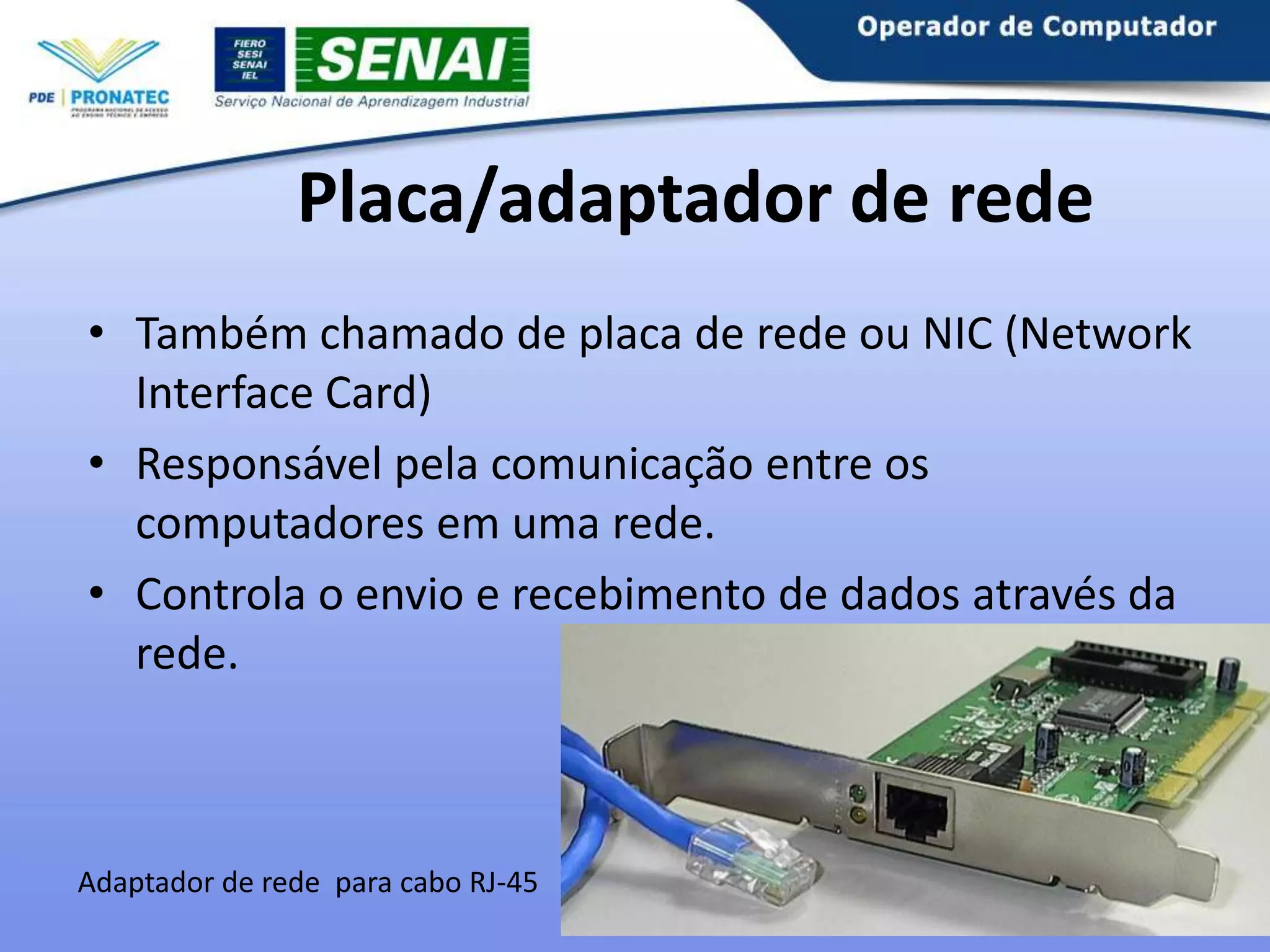 Placa/adaptador de rede
• Também chamado de placa de rede ou NIC (Network
Interface Card)
• Responsável pela comunicação entre os
computadores em uma rede.
• Controla o envio e recebimento de dados através da
rede.

Adaptador de rede para cabo RJ-45

 
