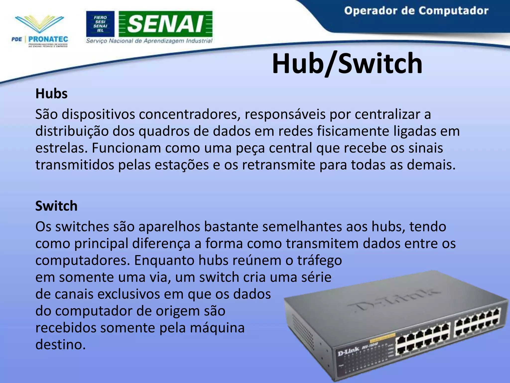 Hub/Switch
Hubs
São dispositivos concentradores, responsáveis por centralizar a
distribuição dos quadros de dados em redes fisicamente ligadas em
estrelas. Funcionam como uma peça central que recebe os sinais
transmitidos pelas estações e os retransmite para todas as demais.
Switch
Os switches são aparelhos bastante semelhantes aos hubs, tendo
como principal diferença a forma como transmitem dados entre os
computadores. Enquanto hubs reúnem o tráfego
em somente uma via, um switch cria uma série
de canais exclusivos em que os dados
do computador de origem são
recebidos somente pela máquina
destino.

 