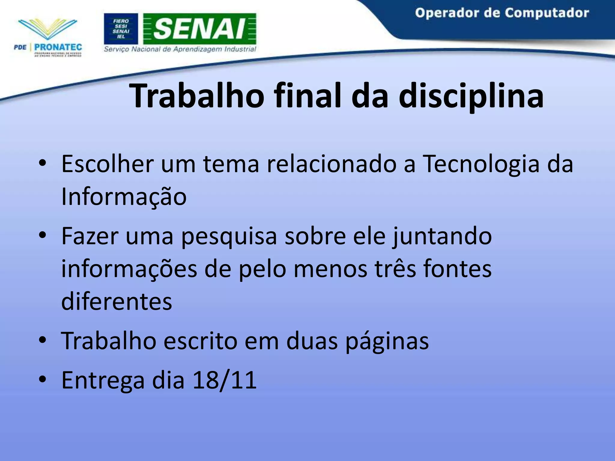 Trabalho final da disciplina
• Escolher um tema relacionado a Tecnologia da
Informação
• Fazer uma pesquisa sobre ele juntando
informações de pelo menos três fontes
diferentes
• Trabalho escrito em duas páginas
• Entrega dia 18/11

 