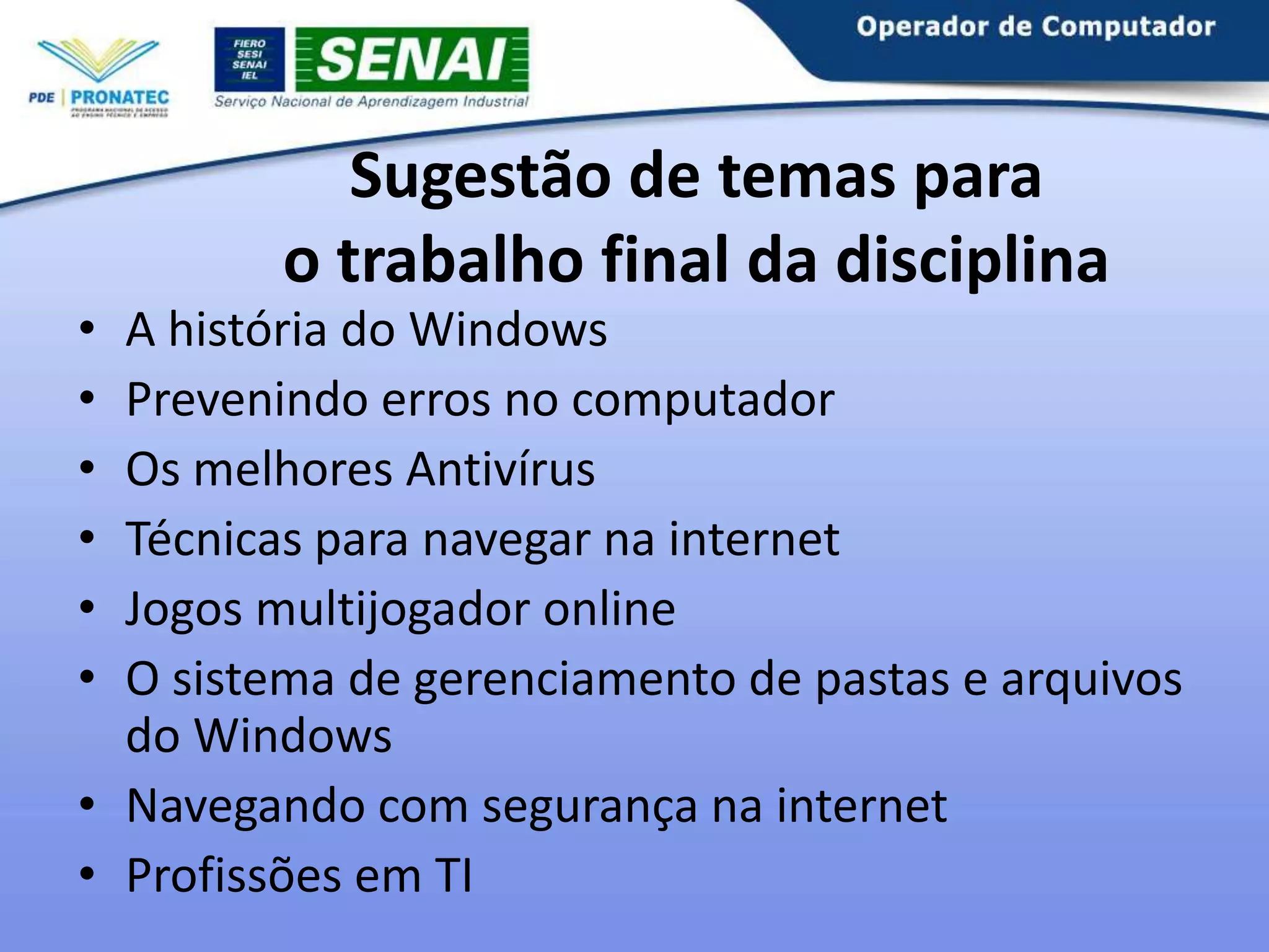 •
•
•
•
•
•

Sugestão de temas para
o trabalho final da disciplina

A história do Windows
Prevenindo erros no computador
Os melhores Antivírus
Técnicas para navegar na internet
Jogos multijogador online
O sistema de gerenciamento de pastas e arquivos
do Windows
• Navegando com segurança na internet
• Profissões em TI

 