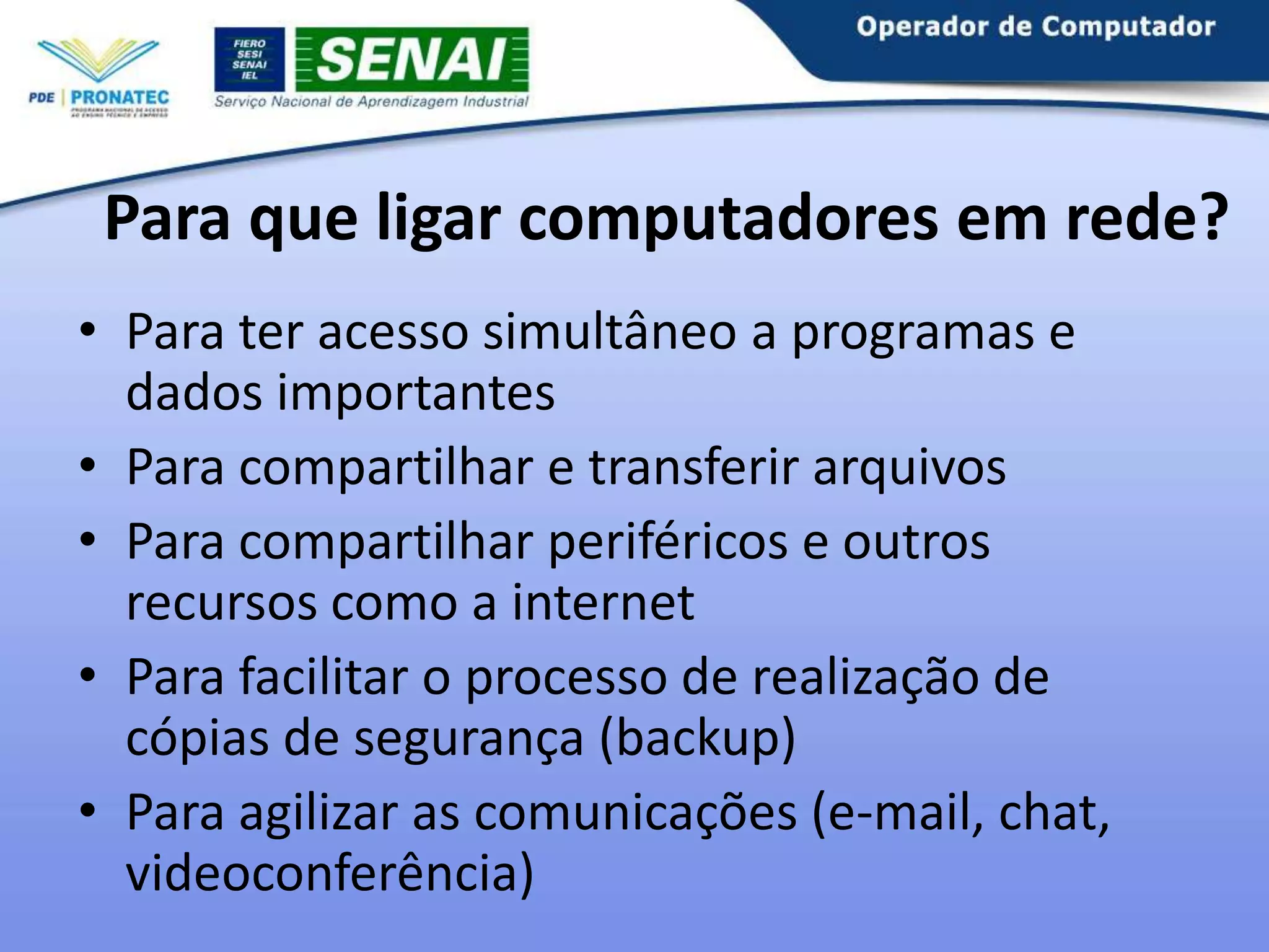 Para que ligar computadores em rede?
• Para ter acesso simultâneo a programas e
dados importantes
• Para compartilhar e transferir arquivos
• Para compartilhar periféricos e outros
recursos como a internet
• Para facilitar o processo de realização de
cópias de segurança (backup)
• Para agilizar as comunicações (e-mail, chat,
videoconferência)

 