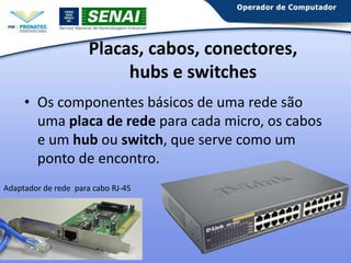 Placas, cabos, conectores,
hubs e switches
• Os componentes básicos de uma rede são
uma placa de rede para cada micro, os cabos
e um hub ou switch, que serve como um
ponto de encontro.
Adaptador de rede para cabo RJ-45

 