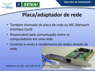 Placa/adaptador de rede
• Também chamado de placa de rede ou NIC (Network
Interface Card)
• Responsável pela comunicação entre os
computadores em uma rede.
• Controla o envio e recebimento de dados através da
rede.

Adaptador de rede para cabo RJ-45

 