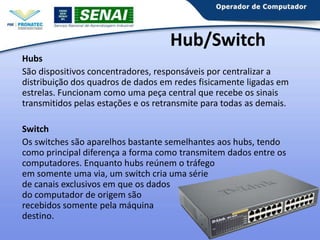 Hub/Switch
Hubs
São dispositivos concentradores, responsáveis por centralizar a
distribuição dos quadros de dados em redes fisicamente ligadas em
estrelas. Funcionam como uma peça central que recebe os sinais
transmitidos pelas estações e os retransmite para todas as demais.
Switch
Os switches são aparelhos bastante semelhantes aos hubs, tendo
como principal diferença a forma como transmitem dados entre os
computadores. Enquanto hubs reúnem o tráfego
em somente uma via, um switch cria uma série
de canais exclusivos em que os dados
do computador de origem são
recebidos somente pela máquina
destino.

 