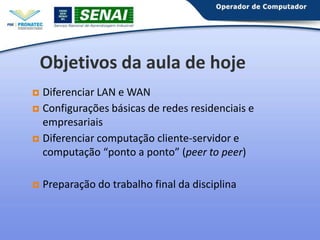 Objetivos da aula de hoje
Diferenciar LAN e WAN
 Configurações básicas de redes residenciais e
empresariais
 Diferenciar computação cliente-servidor e
computação “ponto a ponto” (peer to peer)




Preparação do trabalho final da disciplina

 