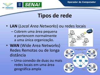Tipos de rede
• LAN (Local Area Networks) ou redes locais
– Cobrem uma área pequena
e pertencem normalmente
a uma única organização.

• WAN (Wide Area Networks)
Redes Remotas ou de longa
distância
– Uma conexão de duas ou mais
redes locais em uma área
geográfica ampla

 