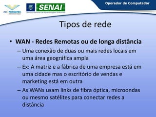Tipos de rede
• WAN - Redes Remotas ou de longa distância
– Uma conexão de duas ou mais redes locais em
uma área geográfica ampla
– Ex: A matriz e a fábrica de uma empresa está em
uma cidade mas o escritório de vendas e
marketing está em outra
– As WANs usam links de fibra óptica, microondas
ou mesmo satélites para conectar redes a
distância

 