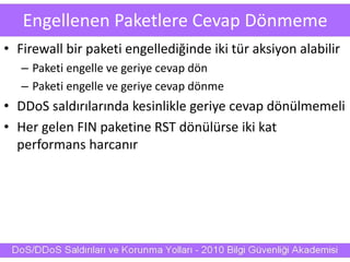 Engellenen Paketlere Cevap Dönmeme
• Firewall bir paketi engellediğinde iki tür aksiyon alabilir
– Paketi engelle ve geriye cevap dön
– Paketi engelle ve geriye cevap dönme
• DDoS saldırılarında kesinlikle geriye cevap dönülmemeli
• Her gelen FIN paketine RST dönülürse iki kat
performans harcanır
 