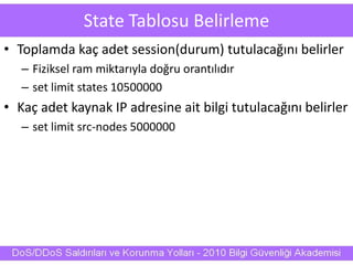 State Tablosu Belirleme
• Toplamda kaç adet session(durum) tutulacağını belirler
– Fiziksel ram miktarıyla doğru orantılıdır
– set limit states 10500000
• Kaç adet kaynak IP adresine ait bilgi tutulacağını belirler
– set limit src-nodes 5000000
 