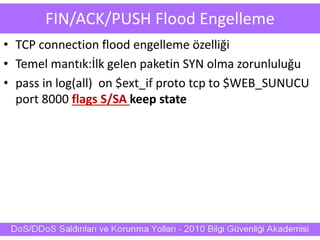 FIN/ACK/PUSH Flood Engelleme
• TCP connection flood engelleme özelliği
• Temel mantık:İlk gelen paketin SYN olma zorunluluğu
• pass in log(all) on $ext_if proto tcp to $WEB_SUNUCU
port 8000 flags S/SA keep state
 